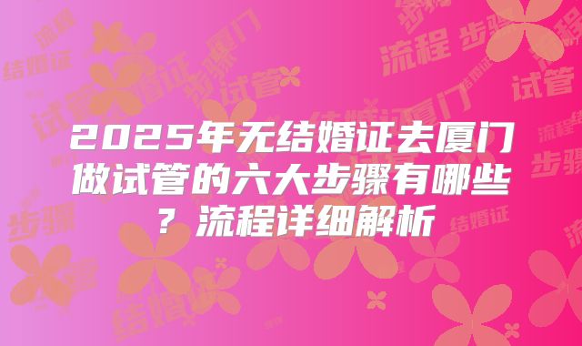 2025年无结婚证去厦门做试管的六大步骤有哪些？流程详细解析