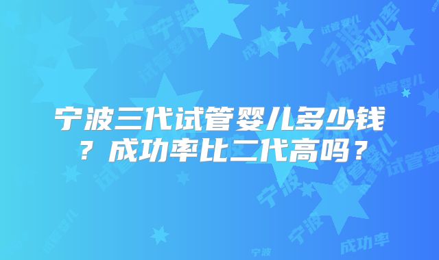 宁波三代试管婴儿多少钱?成功率比二代高吗?