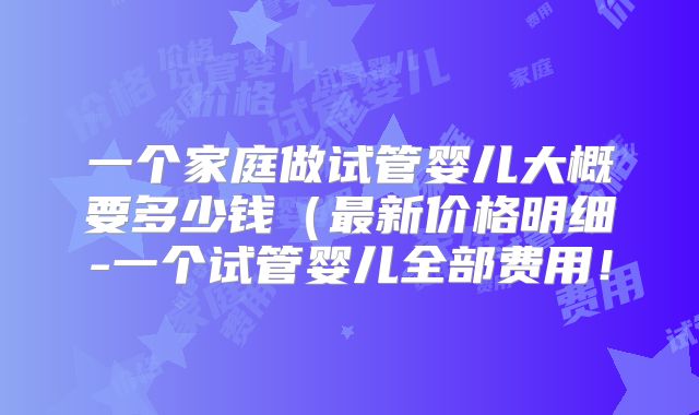 一个家庭做试管婴儿大概要多少钱（最新价格明细-一个试管婴儿全部费用！