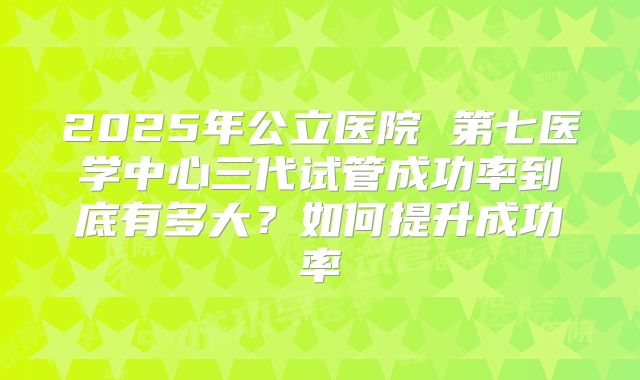 2025年公立医院 第七医学中心三代试管成功率到底有多大？如何提升成功率
