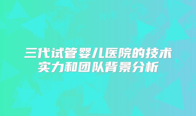三代试管婴儿医院的技术实力和团队背景分析