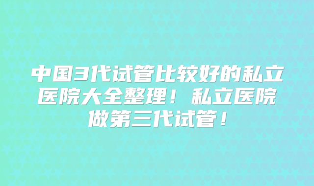 中国3代试管比较好的私立医院大全整理！私立医院做第三代试管！