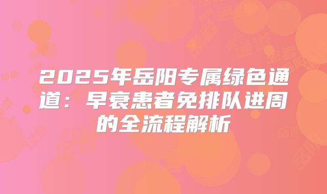 2025年岳阳专属绿色通道：早衰患者免排队进周的全流程解析