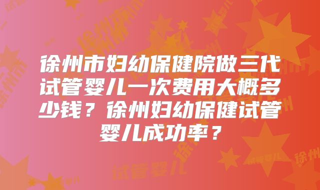 徐州市妇幼保健院做三代试管婴儿一次费用大概多少钱？徐州妇幼保健试管婴儿成功率？