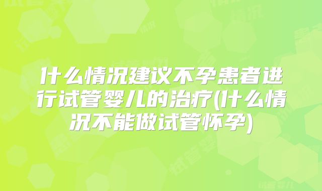 什么情况建议不孕患者进行试管婴儿的治疗(什么情况不能做试管怀孕)