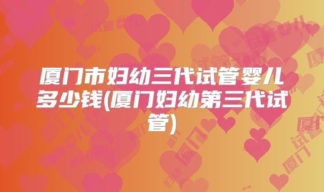 厦门市妇幼三代试管婴儿多少钱(厦门妇幼第三代试管)