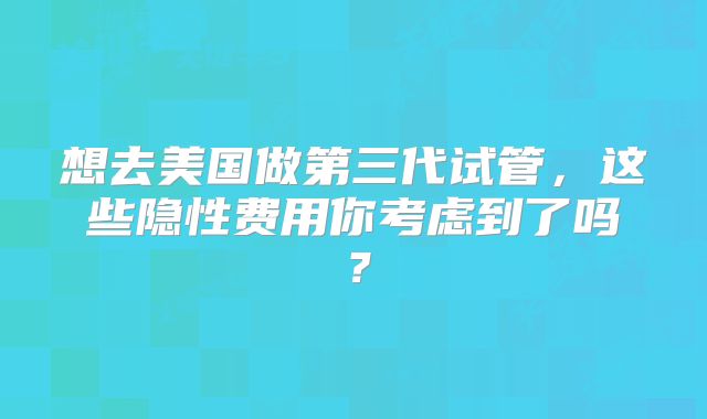 想去美国做第三代试管，这些隐性费用你考虑到了吗？