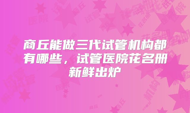 商丘能做三代试管机构都有哪些,试管医院花名册新鲜出炉