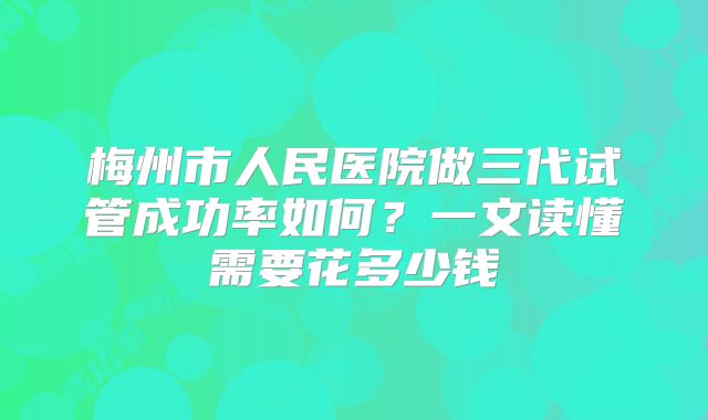 梅州市人民医院做三代试管成功率如何？一文读懂需要花多少钱