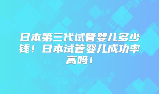 日本第三代试管婴儿多少钱！日本试管婴儿成功率高吗！
