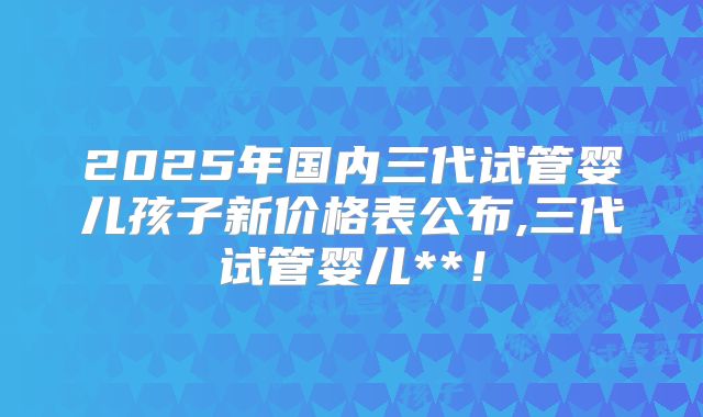 2025年国内三代试管婴儿孩子新价格表公布,三代试管婴儿**！