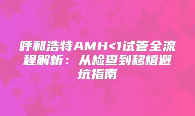 呼和浩特AMH<1试管全流程解析：从检查到移植避坑指南