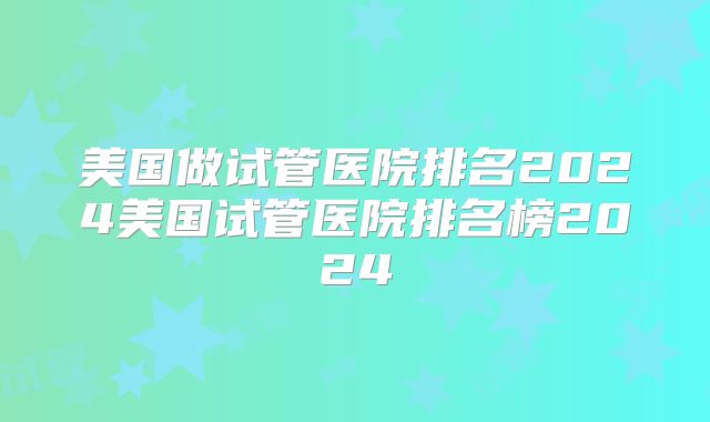 美国做试管医院排名2024美国试管医院排名榜2024