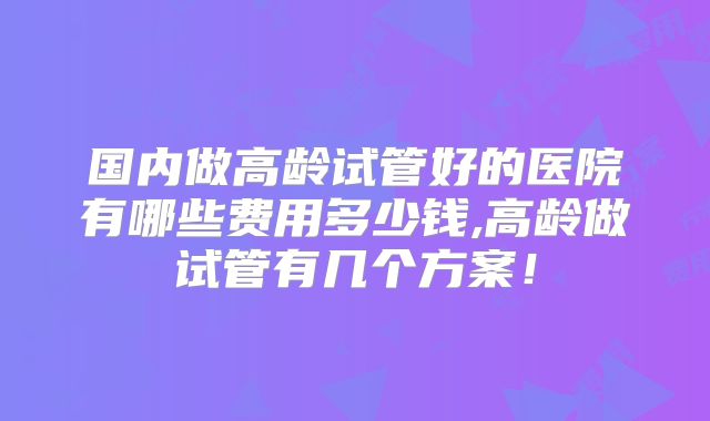 国内做高龄试管好的医院有哪些费用多少钱,高龄做试管有几个方案！