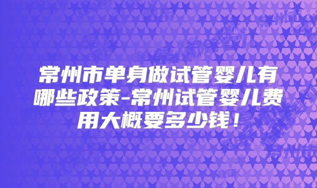 常州市单身做试管婴儿有哪些政策-常州试管婴儿费用大概要多少钱！