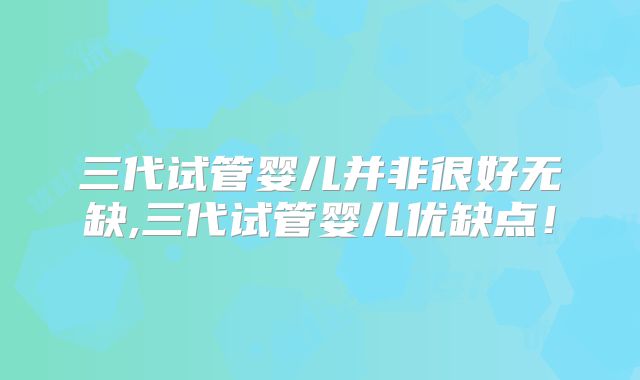 三代试管婴儿并非很好无缺,三代试管婴儿优缺点!