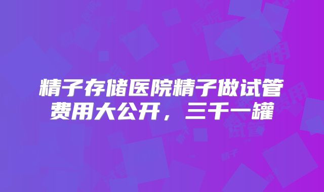 精子存储医院精子做试管费用大公开，三千一罐