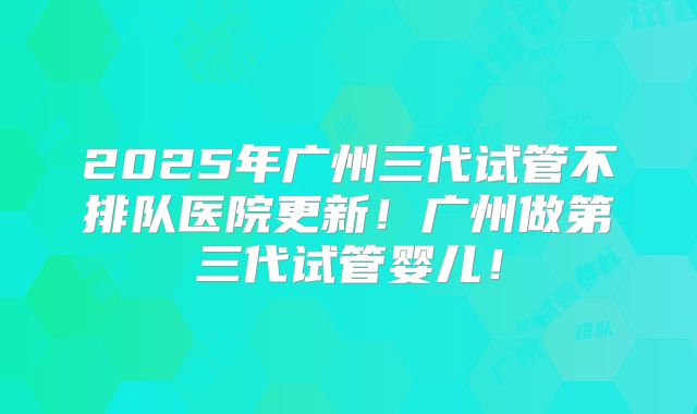 2025年广州三代试管不排队医院更新！广州做第三代试管婴儿！