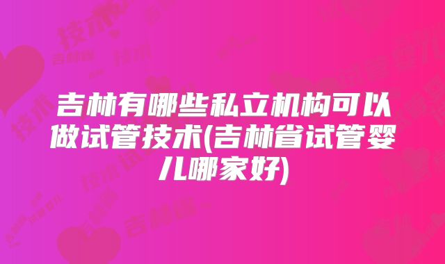 吉林有哪些私立机构可以做试管技术(吉林省试管婴儿哪家好)