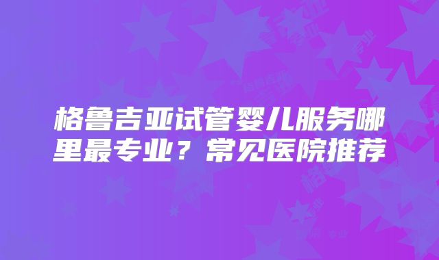 格鲁吉亚试管婴儿服务哪里最专业?常见医院推荐