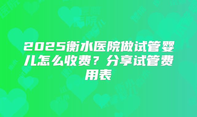 2025衡水医院做试管婴儿怎么收费？分享试管费用表