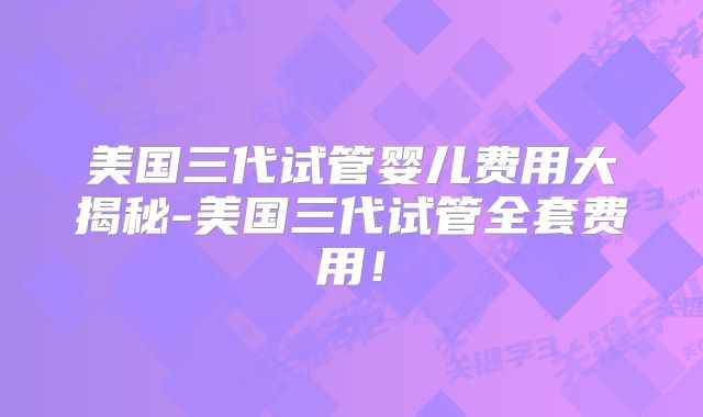 美国三代试管婴儿费用大揭秘-美国三代试管全套费用！