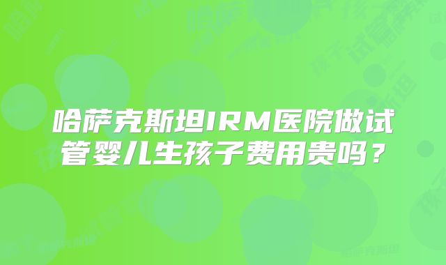 哈萨克斯坦IRM医院做试管婴儿生孩子费用贵吗?