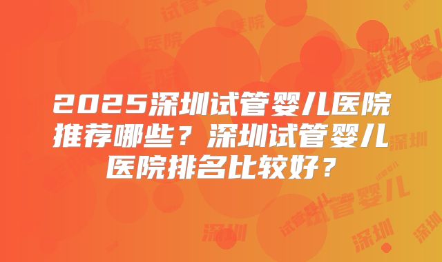 2025深圳试管婴儿医院推荐哪些？深圳试管婴儿医院排名比较好？