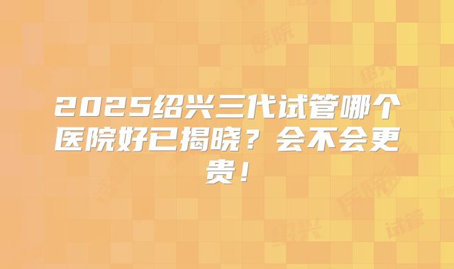 2025绍兴三代试管哪个医院好已揭晓？会不会更贵！