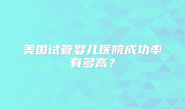 美国试管婴儿医院成功率有多高？