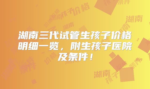 湖南三代试管生孩子价格明细一览，附生孩子医院及条件！