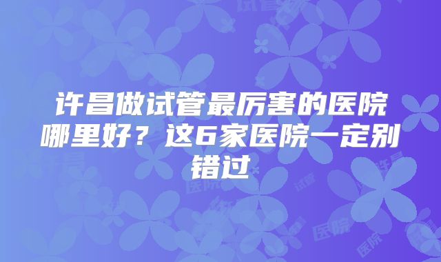 许昌做试管最厉害的医院哪里好？这6家医院一定别错过