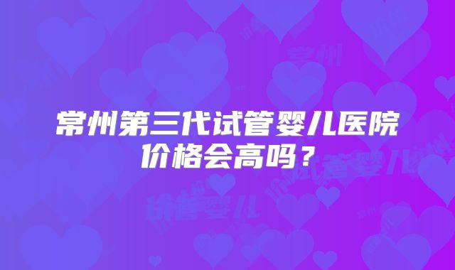 常州第三代试管婴儿医院价格会高吗？