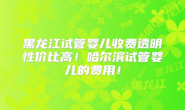 黑龙江试管婴儿收费透明性价比高!哈尔滨试管婴儿的费用!