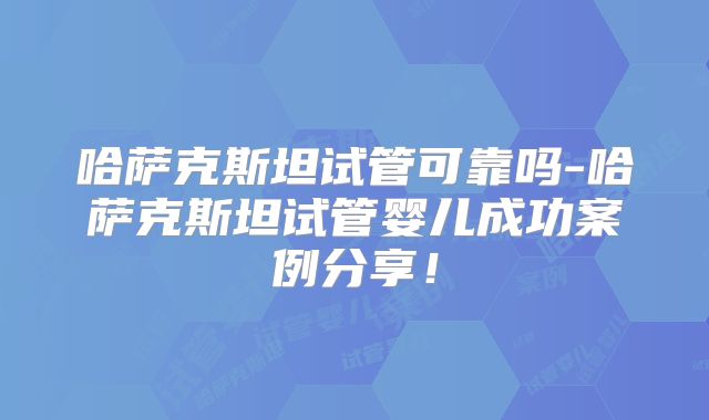 哈萨克斯坦试管可靠吗-哈萨克斯坦试管婴儿成功案例分享！
