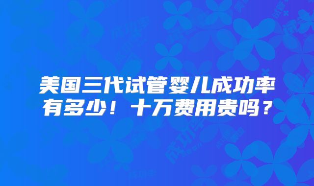 美国三代试管婴儿成功率有多少！十万费用贵吗？