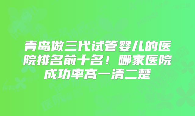 青岛做三代试管婴儿的医院排名前十名！哪家医院成功率高一清二楚