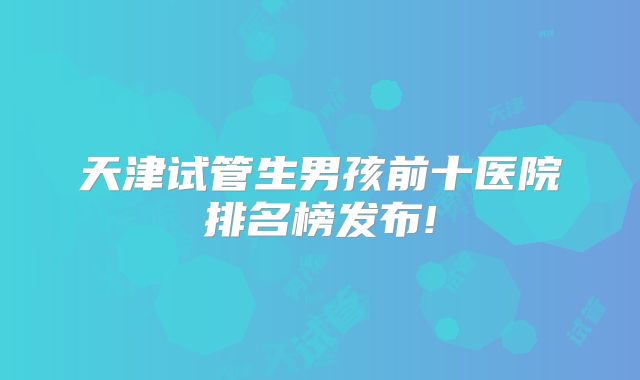 天津试管生男孩前十医院排名榜发布!