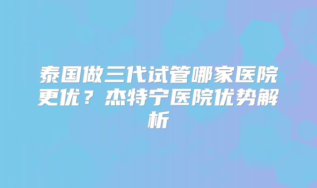 泰国做三代试管哪家医院更优？杰特宁医院优势解析