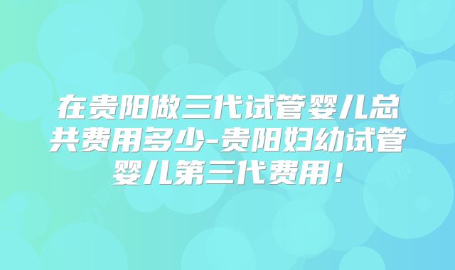 在贵阳做三代试管婴儿总共费用多少-贵阳妇幼试管婴儿第三代费用！