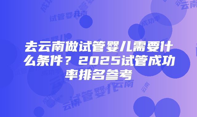 去云南做试管婴儿需要什么条件？2025试管成功率排名参考
