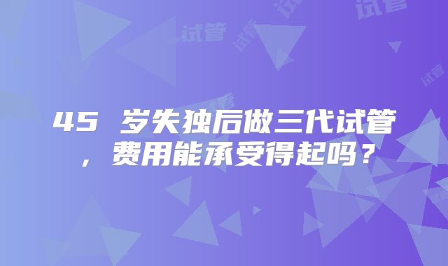 45 岁失独后做三代试管，费用能承受得起吗？
