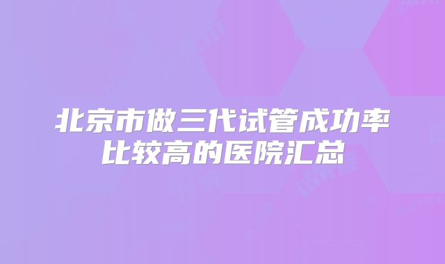 北京市做三代试管成功率比较高的医院汇总