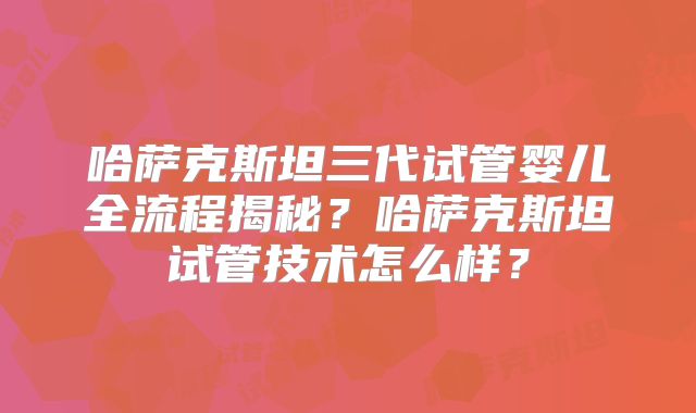 哈萨克斯坦三代试管婴儿全流程揭秘？哈萨克斯坦试管技术怎么样？
