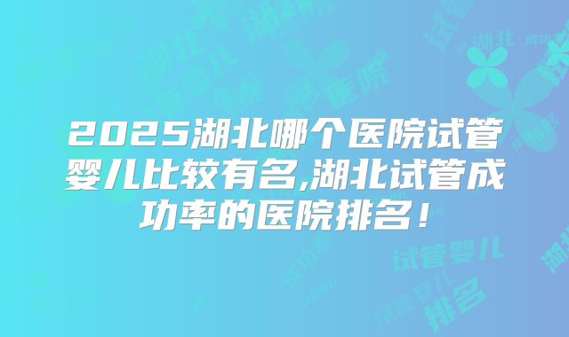 2025湖北哪个医院试管婴儿比较有名,湖北试管成功率的医院排名！
