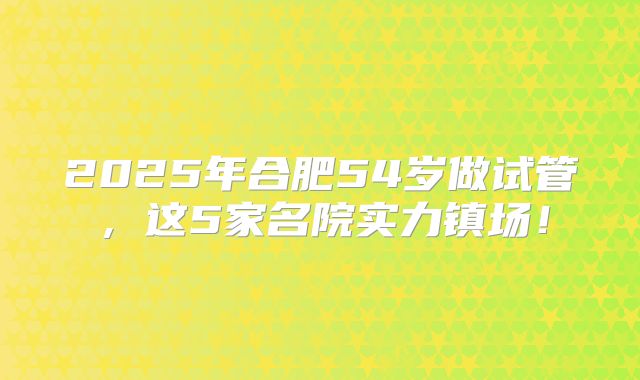 2025年合肥54岁做试管,这5家名院实力镇场!