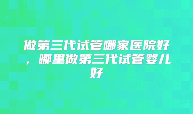 做第三代试管哪家医院好，哪里做第三代试管婴儿好