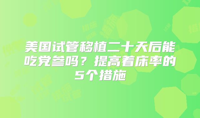美国试管移植二十天后能吃党参吗？提高着床率的5个措施