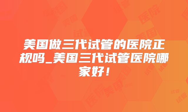 美国做三代试管的医院正规吗_美国三代试管医院哪家好！