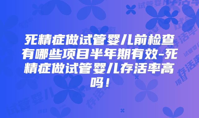 死精症做试管婴儿前检查有哪些项目半年期有效-死精症做试管婴儿存活率高吗！